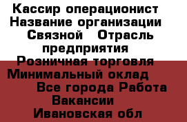 Кассир-операционист › Название организации ­ Связной › Отрасль предприятия ­ Розничная торговля › Минимальный оклад ­ 25 000 - Все города Работа » Вакансии   . Ивановская обл.